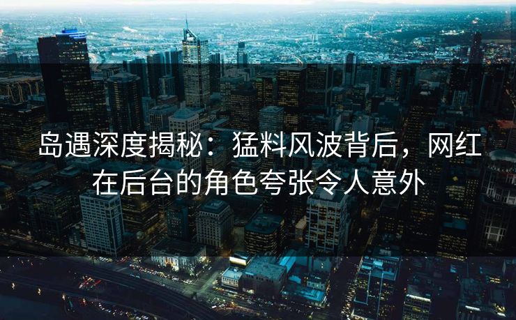 岛遇深度揭秘：猛料风波背后，网红在后台的角色夸张令人意外