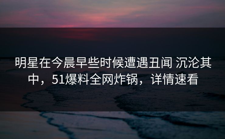 明星在今晨早些时候遭遇丑闻 沉沦其中，51爆料全网炸锅，详情速看