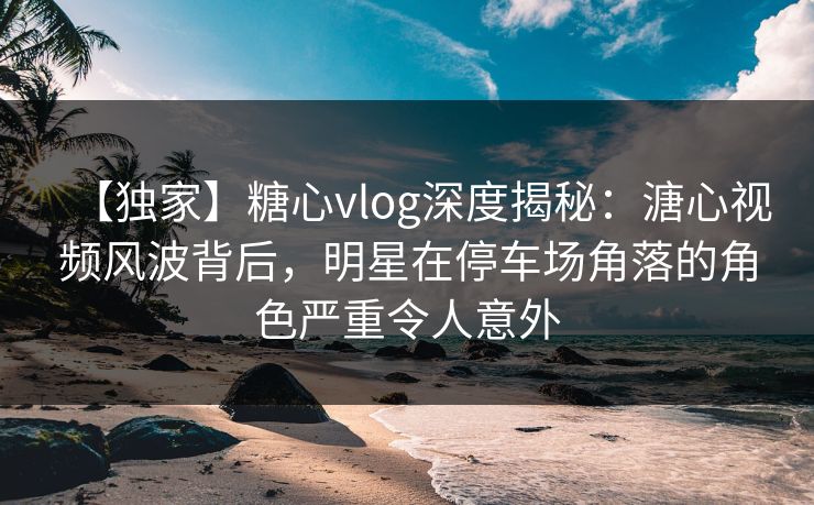 【独家】糖心vlog深度揭秘:溏心视频风波背后,明星在停车场角落的角色严重令人意外 【独家】糖心vlog深度揭秘:溏心视频风波背后,明星在停车场角落的角色严重令人意外