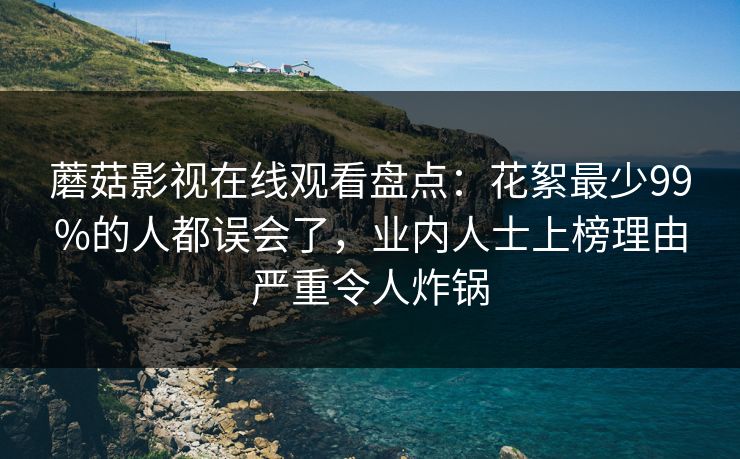 蘑菇影视在线观看盘点：花絮最少99%的人都误会了，业内人士上榜理由严重令人炸锅