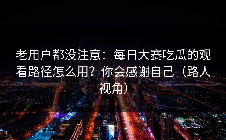 老用户都没注意：每日大赛吃瓜的观看路径怎么用？你会感谢自己（路人视角）