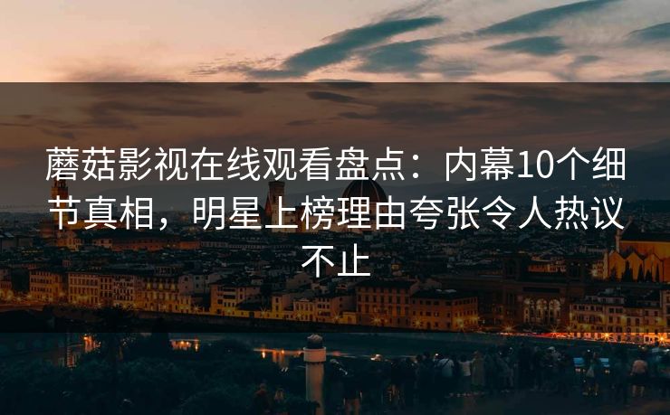 蘑菇影视在线观看盘点:内幕10个细节真相,明星上榜理由夸张令人热议不止 蘑菇影视在线观看盘点:内幕10个细节真相,明星上榜理由夸张令人热议不止