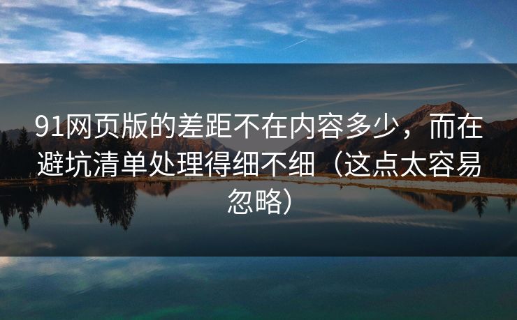 91网页版的差距不在内容多少，而在避坑清单处理得细不细（这点太容易忽略）
